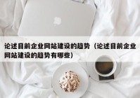 论述目前企业网站建设的趋势（论述目前企业网站建设的趋势有哪些）