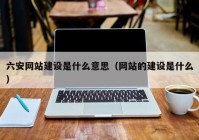 六安网站建设是什么意思（网站的建设是什么）